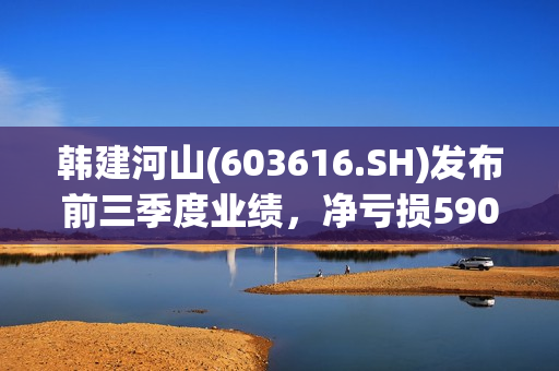 韩建河山(603616.SH)发布前三季度业绩，净亏损5907万元