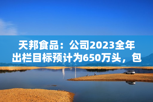 天邦食品：公司2023全年出栏目标预计为650万头，包含仔猪销售，后续会根据市场行情进行动态调整