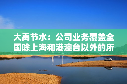 大禹节水：公司业务覆盖全国除上海和港澳台以外的所有省份，东北地区是公司的重要经营区域