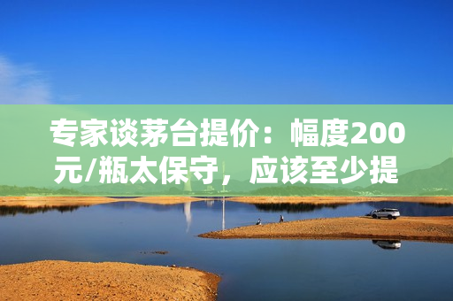 专家谈茅台提价：幅度200元/瓶太保守，应该至少提价30%至1269元/瓶