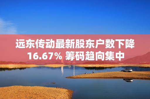 远东传动最新股东户数下降16.67% 筹码趋向集中
