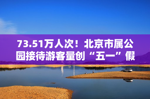 73.51万人次！北京市属公园接待游客量创“五一”假期单日新高