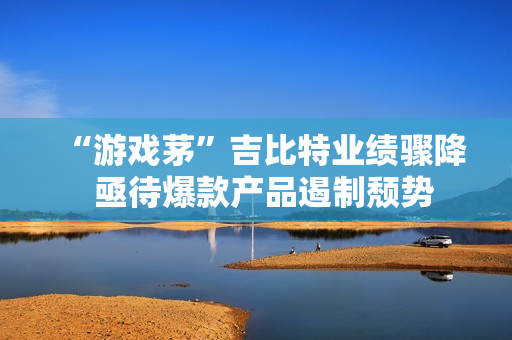 “游戏茅”吉比特业绩骤降  亟待爆款产品遏制颓势