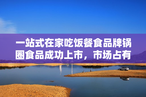 一站式在家吃饭餐食品牌锅圈食品成功上市，市场占有率大，业绩持续增长！