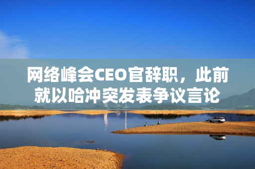 网络峰会CEO官辞职，此前就以哈冲突发表争议言论