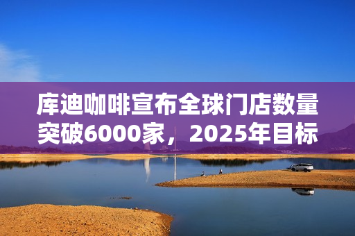 库迪咖啡宣布全球门店数量突破6000家，2025年目标2万家！投资者关注扩张战略和挑战应对！