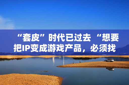 “套皮”时代已过去 “想要把IP变成游戏产品，必须找一个好的CP”