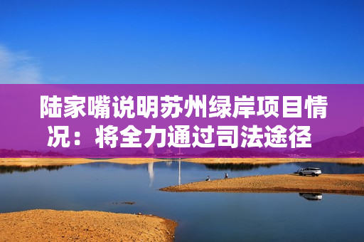 陆家嘴说明苏州绿岸项目情况：将全力通过司法途径 还原事实真相
