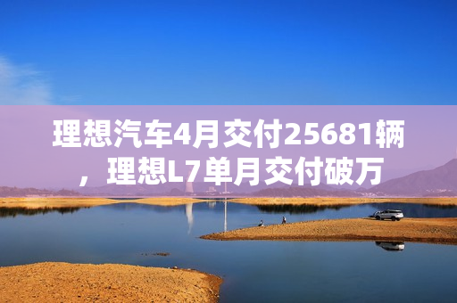 理想汽车4月交付25681辆，理想L7单月交付破万