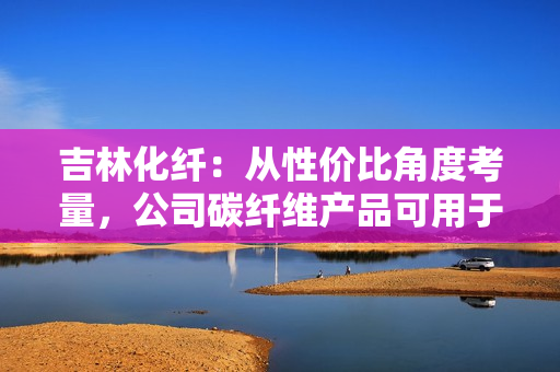 吉林化纤：从性价比角度考量，公司碳纤维产品可用于机械臂或人工智能领域