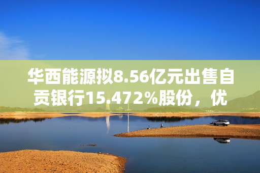 华西能源拟8.56亿元出售自贡银行15.472%股份，优化资产结构，聚焦主业