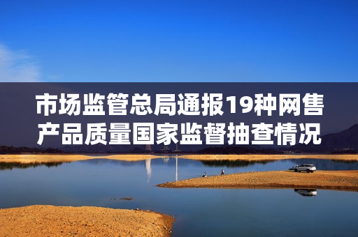 市场监管总局通报19种网售产品质量国家监督抽查情况