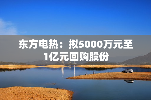 东方电热：拟5000万元至1亿元回购股份