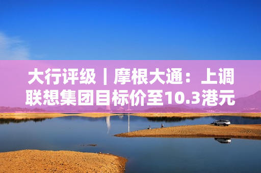 大行评级｜摩根大通：上调联想集团目标价至10.3港元 评级“增持”