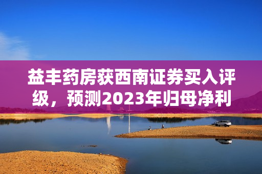益丰药房获西南证券买入评级，预测2023年归母净利润为14.2亿元