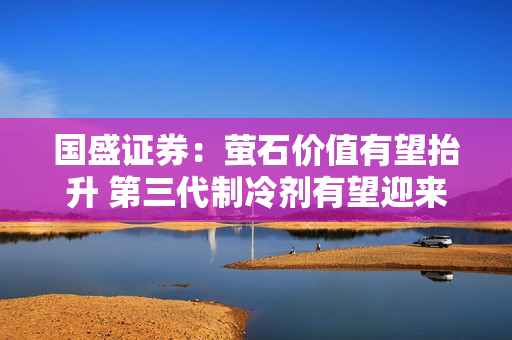 国盛证券：萤石价值有望抬升 第三代制冷剂有望迎来“黄金十年”