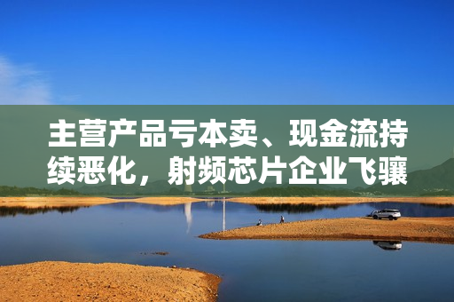 主营产品亏本卖、现金流持续恶化，射频芯片企业飞骧科技挑战重重