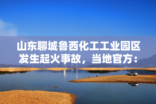 山东聊城鲁西化工工业园区发生起火事故，当地官方：有伤亡情况