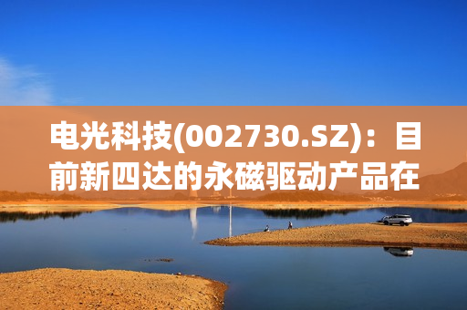 电光科技(002730.SZ)：目前新四达的永磁驱动产品在水泥、港口、煤矿等行业的口碑和认可度都还是比较好的