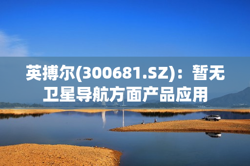 英搏尔(300681.SZ)：暂无卫星导航方面产品应用