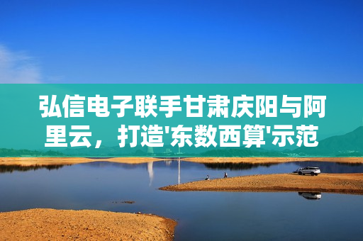弘信电子联手甘肃庆阳与阿里云，打造'东数西算'示范项目，抢占AI算力市场