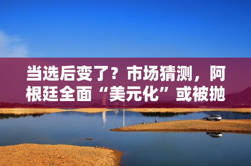 当选后变了？市场猜测，阿根廷全面“美元化”或被抛弃？