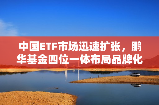 中国ETF市场迅速扩张，鹏华基金四位一体布局品牌化趋势