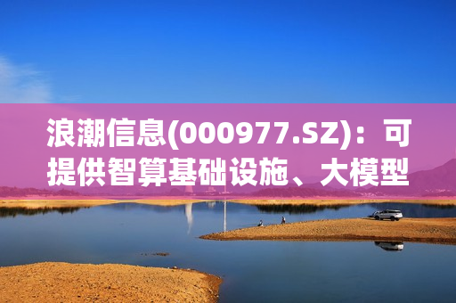 浪潮信息(000977.SZ)：可提供智算基础设施、大模型、大数据分析等方向的AI一体化全栈解决方案