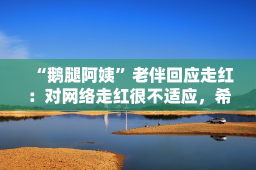 “鹅腿阿姨”老伴回应走红：对网络走红很不适应，希望回到之前的状态