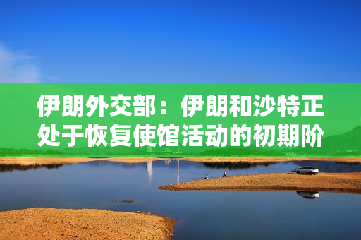 伊朗外交部：伊朗和沙特正处于恢复使馆活动的初期阶段 第1张