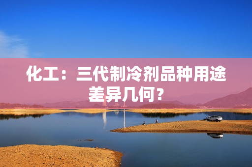 化工：三代制冷剂品种用途差异几何？