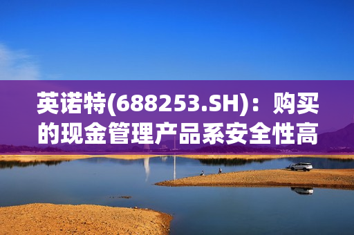 英诺特(688253.SH)：购买的现金管理产品系安全性高、满足保本要求、流动性好的理财产品或存款类产品