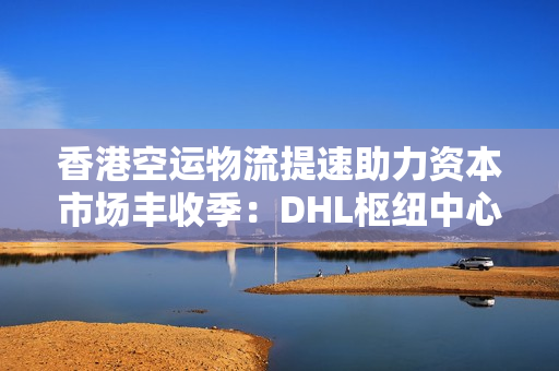香港空运物流提速助力资本市场丰收季：DHL枢纽中心扩建与过路湾物流中心启动，投资机会涌现