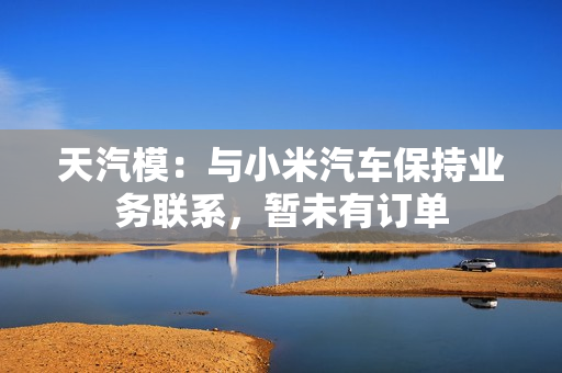 天汽模：与小米汽车保持业务联系，暂未有订单