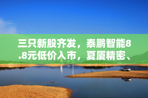 三只新股齐发，泰鹏智能8.8元低价入市，夏厦精密、康希通信紧随其后！