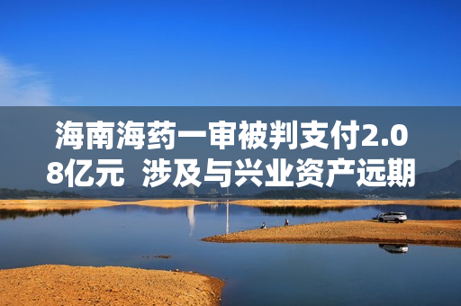 海南海药一审被判支付2.08亿元  涉及与兴业资产远期受让合同纠纷