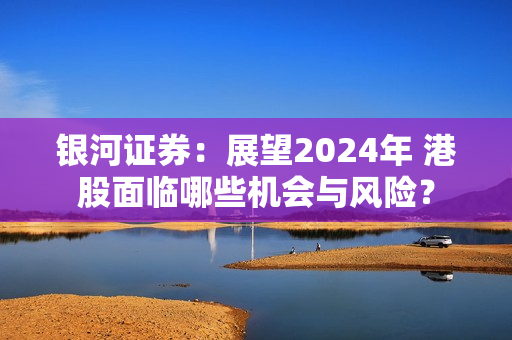 银河证券：展望2024年 港股面临哪些机会与风险？