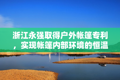 浙江永强取得户外帐篷专利，实现帐篷内部环境的恒温恒湿效果