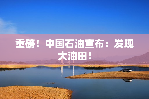 重磅！中国石油宣布：发现大油田！