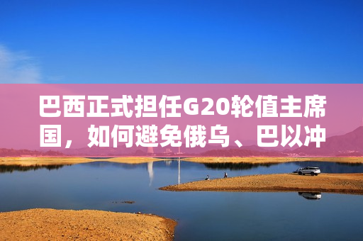 巴西正式担任G20轮值主席国，如何避免俄乌、巴以冲突阴影仍是考验