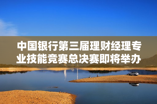 中国银行第三届理财经理专业技能竞赛总决赛即将举办，巅峰之战一触即发！