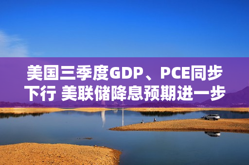 美国三季度GDP、PCE同步下行 美联储降息预期进一步升温