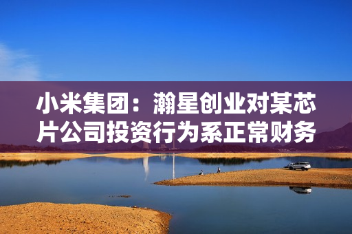 小米集团：瀚星创业对某芯片公司投资行为系正常财务投资，不参与某芯片公司直接管理和运营