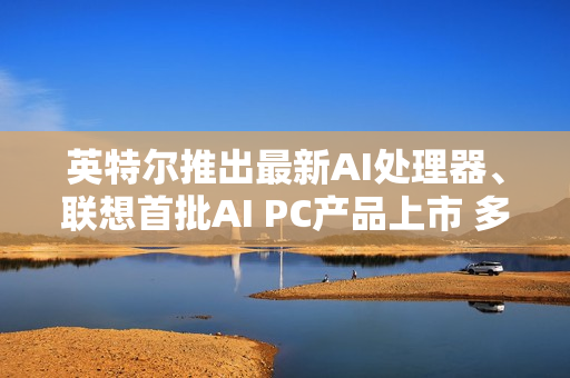 英特尔推出最新AI处理器、联想首批AI PC产品上市 多家上市公司回应合作进展