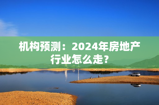 机构预测：2024年房地产行业怎么走？
