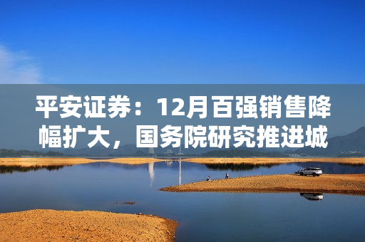 平安证券：12月百强销售降幅扩大，国务院研究推进城镇化