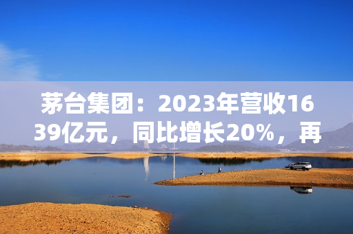 茅台集团：2023年营收1639亿元，同比增长20%，再创历史新高