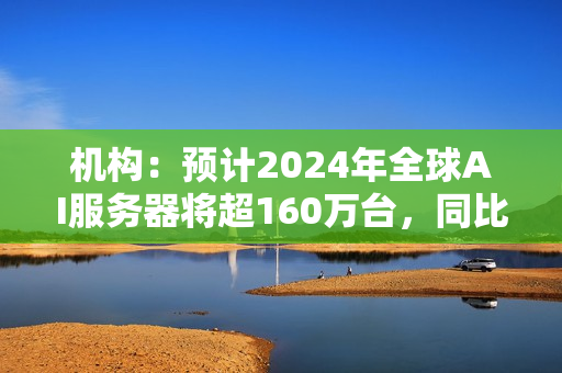 机构：预计2024年全球AI服务器将超160万台，同比增长40%