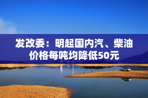 发改委：明起国内汽、柴油价格每吨均降低50元