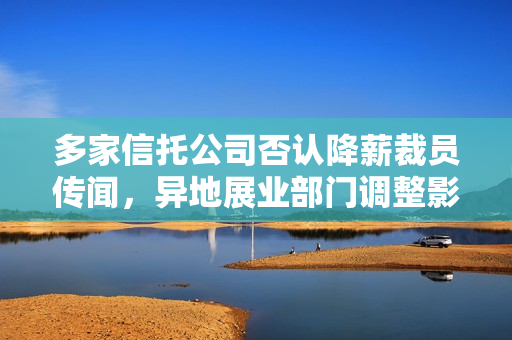 多家信托公司否认降薪裁员传闻，异地展业部门调整影响或难避免